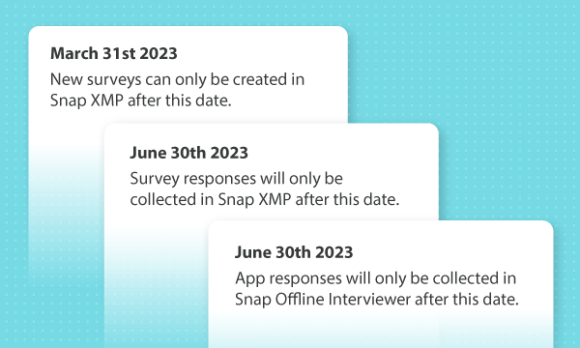 March 31st 2023 New surveys can only be created in Snap XMP after this date. You will no longer be able to upload new surveys to Snap WebHost. June 1st 2023 You will no longer be able to update existing surveys in Snap WebHost. June 30th 2023 Survey responses will only be collected in Snap XMP after this date. June 30th 2023 App responses will only be collected in Snap Offline Interviewer after this date.